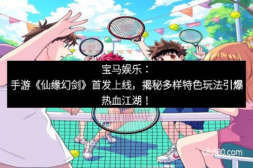 宝马娱乐：手游《仙缘幻剑》首发上线，揭秘多样特色玩法引爆热血江湖！